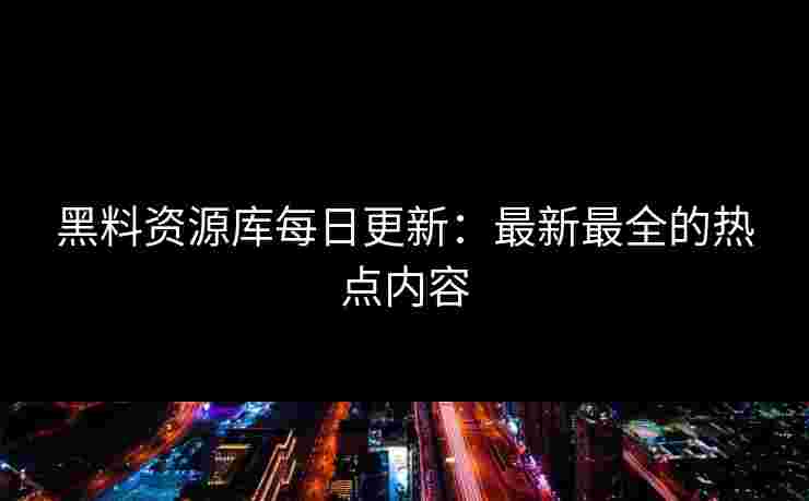 黑料资源库每日更新：最新最全的热点内容