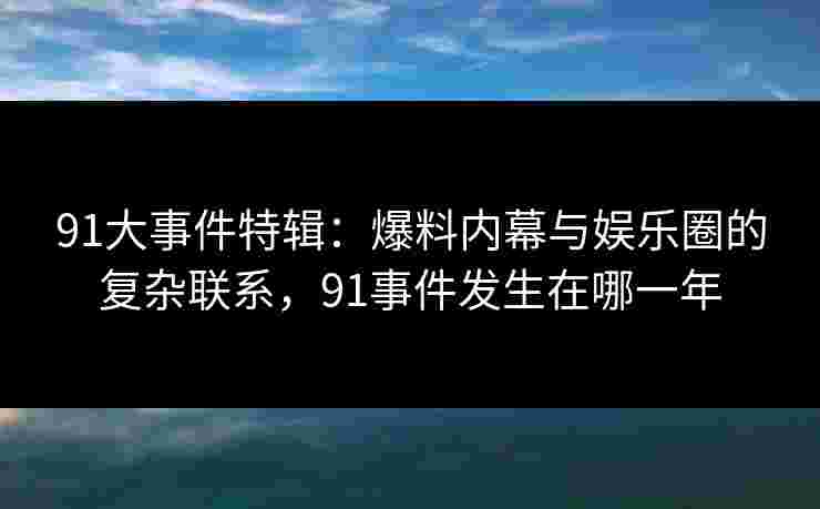 91大事件特辑：爆料内幕与娱乐圈的复杂联系，91事件发生在哪一年