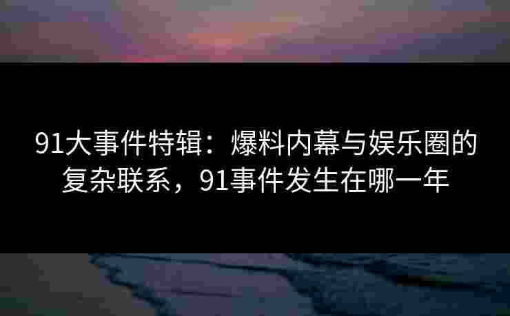 91大事件特辑：爆料内幕与娱乐圈的复杂联系，91事件发生在哪一年