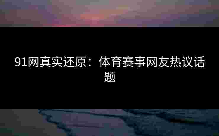 91网真实还原：体育赛事网友热议话题