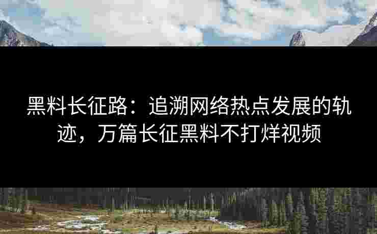 黑料长征路:追溯网络热点发展的轨迹,万篇长征黑料不打烊视频 黑料长征路:追溯网络热点发展的轨迹,万篇长征黑料不打烊视频