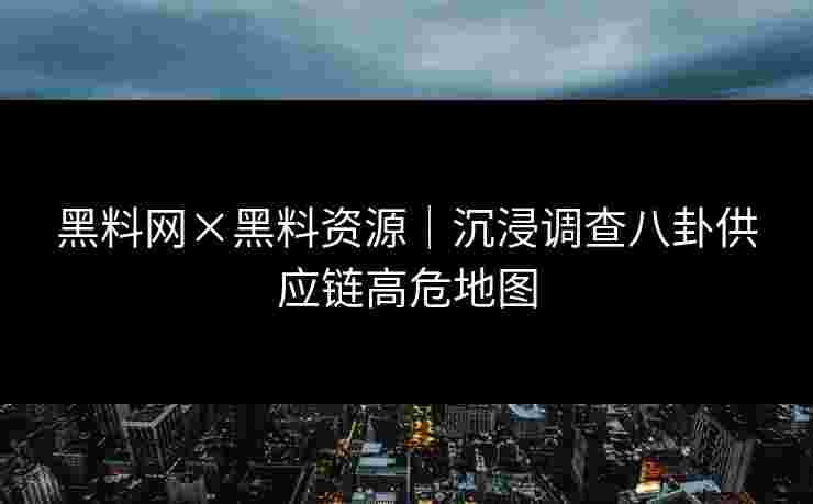 黑料网×黑料资源|沉浸调查八卦供应链高危地图 黑料网×黑料资源|沉浸调查八卦供应链高危地图