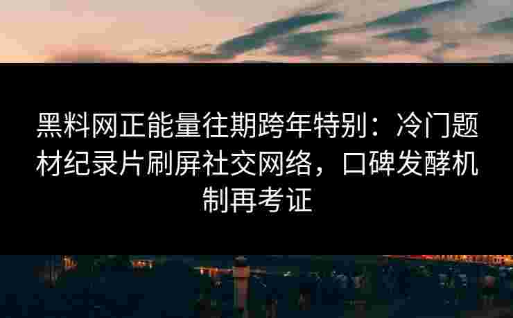 黑料网正能量往期跨年特别：冷门题材纪录片刷屏社交网络，口碑发酵机制再考证