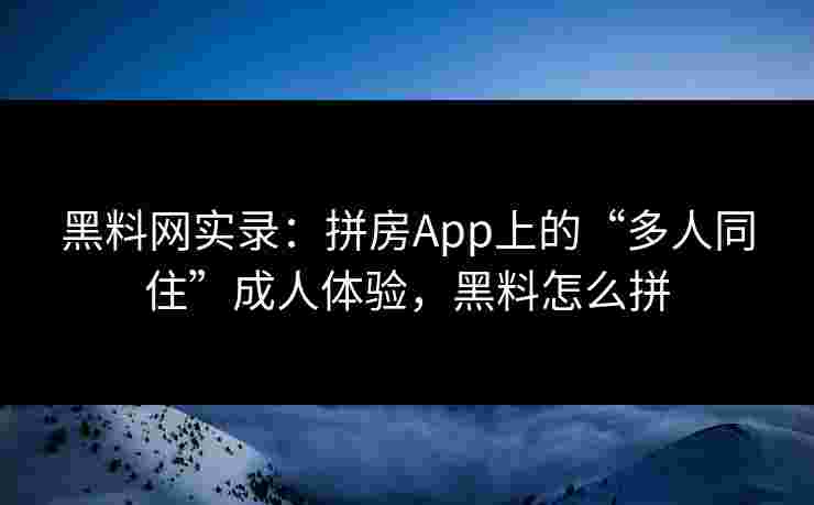 黑料网实录:拼房App上的“多人同住”成人体验,黑料怎么拼 黑料网实录:拼房App上的“多人同住”成人体验,黑料怎么拼