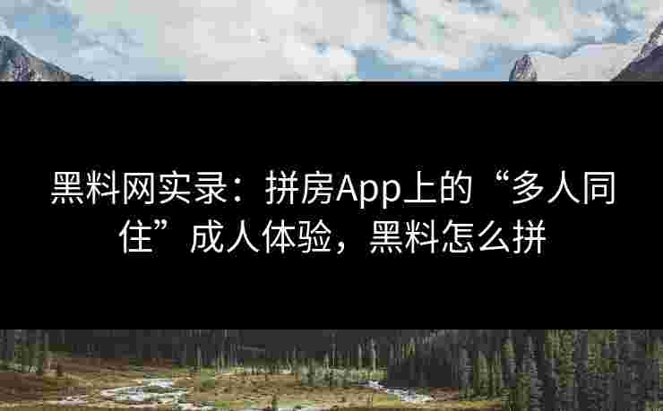 黑料网实录:拼房App上的“多人同住”成人体验,黑料怎么拼 黑料网实录:拼房App上的“多人同住”成人体验,黑料怎么拼