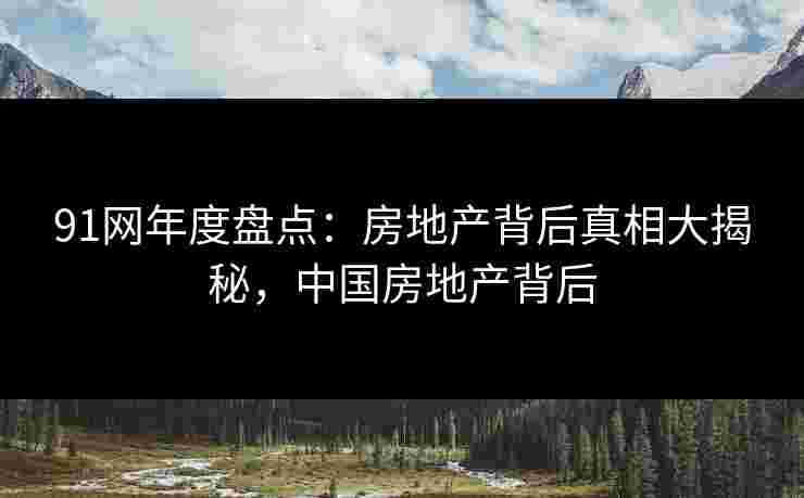 91网年度盘点:房地产背后真相大揭秘,中国房地产背后 91网年度盘点:房地产背后真相大揭秘,中国房地产背后