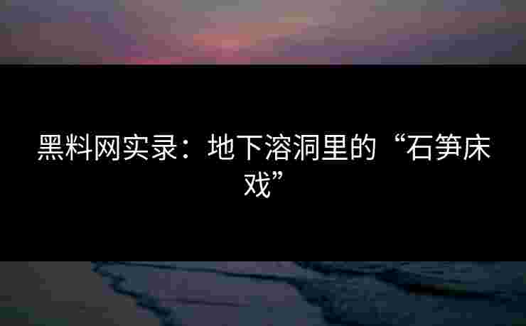 黑料网实录:地下溶洞里的“石笋床戏” 黑料网实录:地下溶洞里的“石笋床戏”