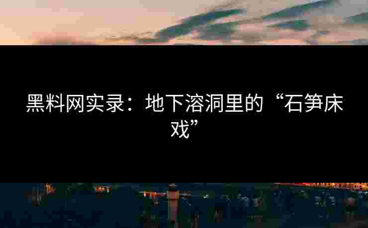 黑料网实录:地下溶洞里的“石笋床戏” 黑料网实录:地下溶洞里的“石笋床戏”