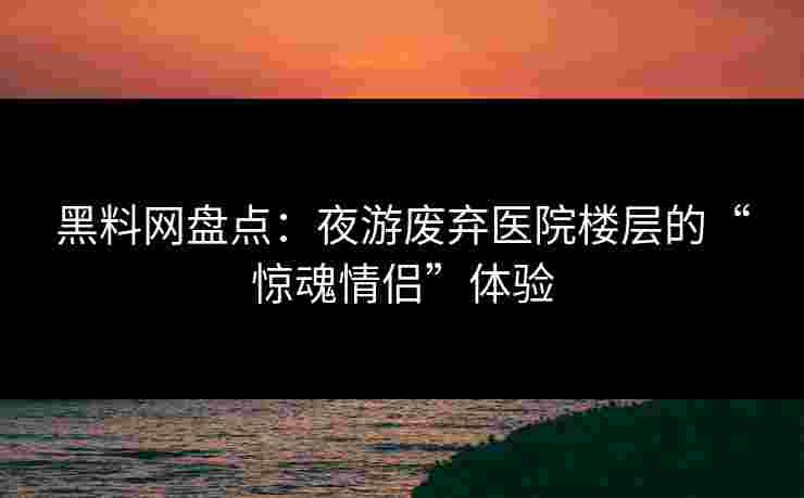 黑料网盘点:夜游废弃医院楼层的“惊魂情侣”体验 黑料网盘点:夜游废弃医院楼层的“惊魂情侣”体验