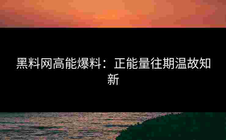 黑料网高能爆料：正能量往期温故知新