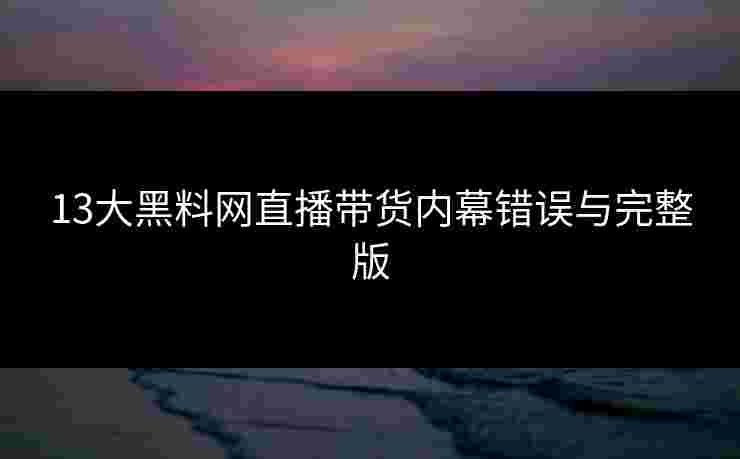 13大黑料网直播带货内幕错误与完整版