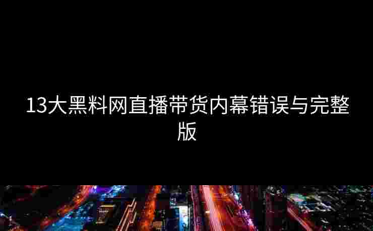 13大黑料网直播带货内幕错误与完整版