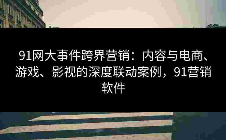 91网大事件跨界营销:内容与电商、游戏、影视的深度联动案例,91营销软件 91网大事件跨界营销:内容与电商、游戏、影视的深度联动案例,91营销软件