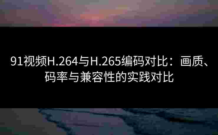 91视频H.264与H.265编码对比:画质、码率与兼容性的实践对比 91视频H.264与H.265编码对比:画质、码率与兼容性的实践对比
