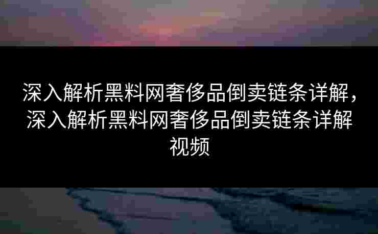 深入解析黑料网奢侈品倒卖链条详解,深入解析黑料网奢侈品倒卖链条详解视频 深入解析黑料网奢侈品倒卖链条详解,深入解析黑料网奢侈品倒卖链条详解视频