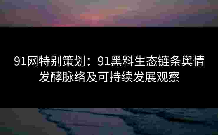 91网特别策划:91黑料生态链条舆情发酵脉络及可持续发展观察 91网特别策划:91黑料生态链条舆情发酵脉络及可持续发展观察