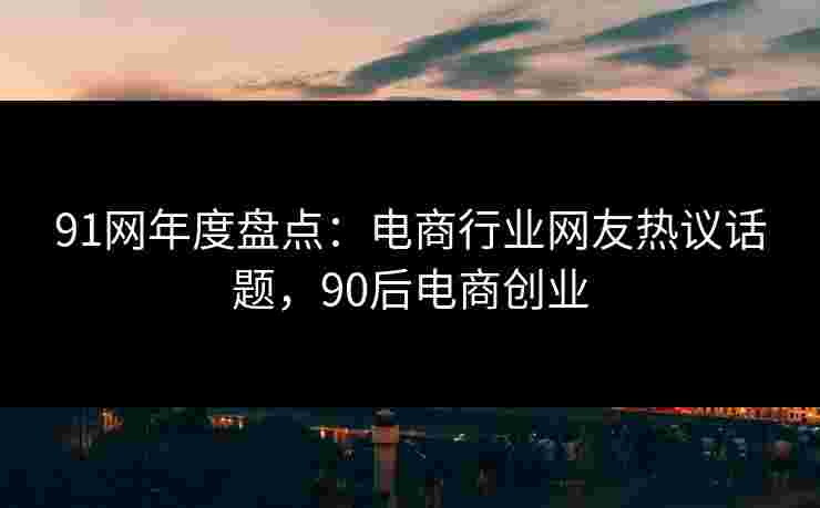 91网年度盘点:电商行业网友热议话题,90后电商创业 91网年度盘点:电商行业网友热议话题,90后电商创业