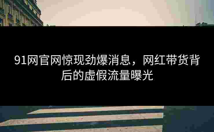 91网官网惊现劲爆消息,网红带货背后的虚假流量曝光 91网官网惊现劲爆消息,网红带货背后的虚假流量曝光